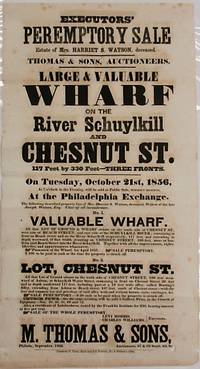 EXECUTORS' PEREMPTORY SALE. ESTATE OF MRS. HARRIET S. WATSON, DECEASED. THOMAS & SONS, AUCTIONEERS. LARGE & VALUABLE WHARF ON THE RIVER SCHUYLKILL AND CHESTNUT ST... ON TUESDAY, OCTOBER 21ST, 1856... NO. 1 VALUABLE WHARF. ALL THAT LOT OF GROUND & WHARF SITUATE ON THE SOUTH SIDE OF CHESTNUT ST., WEST SIDE OF BEACH STREET, AND EAST SIDE OF SCHUYLKILL RIVER; CONTAINING IN FRONT ON BEACH STREET AND ON THE RIVER SCHUYLKILL RESPECTIVELY... NO. 2 LOT, CHESTNUT ST. ALL THAT LOT OF GROUND SITUATE ON THE SOUTH SIDE OF CHESTNUT STREET, 100 FEET WESTWARD OF ASHTON, OR SCHUYLKILL WATER STREET, CONTAINING IN FRONT ON CHESTNUT STREET 20 FEET AND IN DEPTH SOUTHWARD 117 FEET, INCLUDING PART OF A 10 FEET WIDE ALLEY, CALLED BUNTING'S ALLEY... LEVI MORRIS, CHARLES WILLIAMS, EXECUTORS./ M. THOMAS & SONS, PHILADA., SEPTEMBER, 1856. AUCTIONEERS, 67 & 69 SOUTH 4TH ST