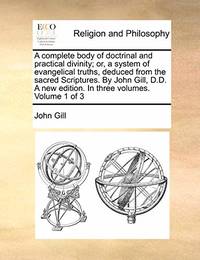 A Complete Body of Doctrinal and Practical Divinity; Or, a System of Evangelical Truths, Deduced from the Sacred Scriptures. by John Gill, D.D. a New Edition. in Three Volumes. Volume 1 of 3