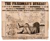 THE FREEDMAN'S BUREAU! AN AGENCY TO KEEP THE NEGRO IN IDLENESS AT THE EXPENSE OF THE WHITE MAN. TWICE VETOED BY THE PRESIDENT, AND MADE A LAW BY CONGRESS. SUPPORT CONGRESS & YOU SUPPORT THE NEGRO. SUSTAIN THE PRESIDENT & YOU PROTECT THE WHITE MAN. . . FOR 1864 AND 1865, THE FREEDMAN'S BUREAU COST THE TAX-PAYERS OF THE NATION, AT LEAST, TWENTY-FIVE MILLIONS OF DOLLARS. FOR 1866, THE SHARE OF THE TAX-PAYERS OF PENNSYLVANIA WILL BE ABOUT ONE MILLION OF DOLLARS. GEARY IS FOR THE FREEDMAN'S BUREAU. CLYMER IS OPPOSED TO IT. [POST THIS UP]