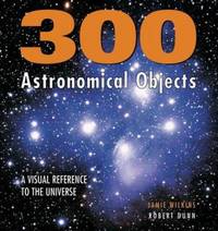 300 Astronomical Objects : A Visual Reference to the Universe by Robert Dunn; Jamie Wilkins - 2006