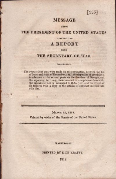 Message from the President of the United States, Transmitting A Report from the Secretary of War Respecting The Requisitions that were made on the contractors, between the 1st of June, and the 24th of December, 1817, for deposites of provisions, in advance, at the several posts on the frontiers of Georgia, and the adjoining territory, their conduct in compliance therewith; the amount of money advanced to B. G. Orr; and the extent of his failure; with a copy of the articles of contract entered into with him. March 11, 1818