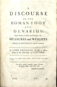 A Discourse of The Roman Foot and Denarius from Whence, as from Two Principles, the Measures and Weights Used by the Ancients, may be Deduced By John Greaves, Professor of Astronomy in the University of Oxford