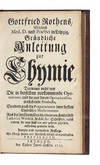Gründliche Anleitung zur Chymie, darinnen nicht nur Die in derselben vorkommende Operationes, und die aus denen Operationibus entstehende Producta, sondern auch die Preparationes derer besten chymischen Medicamenten aus der berühmtesten Medicorum, sonderlich Ludovici, Wedelii, Stahlii &c. Schrifften, nebst andern, die man sonst rar und geheim gehalten, aufrichtig gewiesen wird