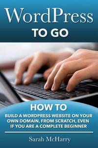 WordPress to Go : How to Build a WordPress Website on Your Own Domain, from Scratch, Even If You...