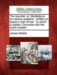 The Traveller, Or, Meditations on Various Subjects: Written on Board a Man of War: To Which Is...