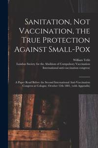 Sanitation, Not Vaccination, the True Protection Against Small-pox : a Paper Read Before the...