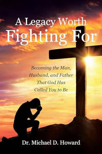 A Legacy Worth Fighting For: Becoming the Man, Husband, and Father That God Has Called You to Be