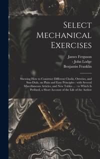 Select Mechanical Exercises : Shewing How to Construct Different Clocks, Orreries, and Sun-dials, on Plain and Easy Principles : With Several Miscellaneous Articles, and New Tables ... : to Which is Prefixed, a Short Account of the Life of the Author