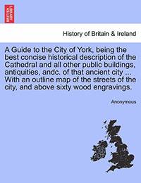 A Guide to the City of York, Being the Best Concise Historical Description of the Cathedral and...