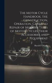 The Motor Cycle Handbook, the Construction, Operation, Care and Repair of Modern Types of Motor...