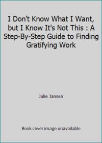I Don't Know What I Want, but I Know It's Not This : A Step-By-Step Guide to Finding Gratifying Work
