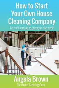 How to Start Your Own House Cleaning Company : Go from Startup to Payday in One Week