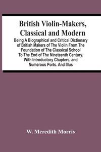 British Violin-Makers, Classical And Modern; Being A Biographical And Critical Dictionary Of...