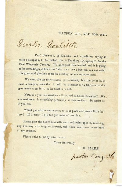 WAUPUN, WIS., NOV. 30TH, 1861. [ in manuscript: DEAR BR. DOOLITTLE]. PROF. CONATTY, OF KENOSHA, AND MYSELF ARE TRYING TO RAISE A COMPANY, TO BE CALLED THE 'TEACHERS' COMPANY,' FOR THE FIRST WISCONSIN CAVALRY. WE HAVE JUST COMMENCED, AND IT IS GOING TO BE EXCEEDINGLY DIFFICULT TO RAISE MEN NOW; BUT CAN YOU NOT ASSIST THIS GREAT AND GLORIOUS CAUSE BY SENDING ME ONE OR MORE MEN? WE WANT THE TEACHER ELEMENT PREDOMINANT, BUT THE POINT IS, TO RAISE A COMPANY OF GENTLEMEN TO GO IN IT, BE HE TEACHER OR NOT... YOURS FRATERNALLY, D.H. BLAKE