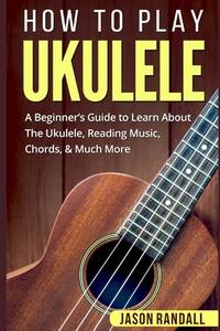 How to Play Ukulele : A Beginner's Guide to Learn about the Ukulele, Reading Music, Chords, and...