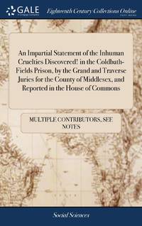 An Impartial Statement of the Inhuman Cruelties Discovered! in the Coldbath-Fields Prison, by the Grand and Traverse Juries for the County of Middlesex, and Reported in the House of Commons