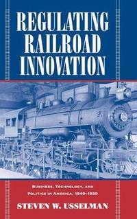Regulating Railroad Innovation: Business, Technology, and Politics in America, 1840-1920
