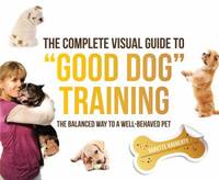 The Complete Visual Guide to Good Dog Training : The Balanced Way to a Well Behaved Pet