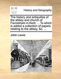 The History and Antiquities of the Abbey and Church of Favresham in Kent; ... to Which Is Added a...