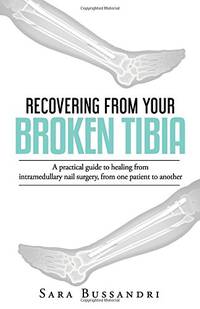 Recovering from your broken tibia: A practical guide to healing from intramedullary nail surgery, from one patient to another by Bussandri, Ms Sara