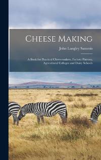 Cheese Making; a Book for Practical Cheesemakers, Factory Patrons, Agricultural Colleges and...