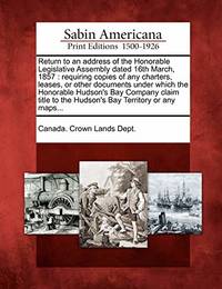 Return to an Address of the Honorable Legislative Assembly Dated 16th March, 1857: Requiring Copies of Any Charters, Leases, or Other Documents Under Which the Honorable Hudson's Bay Company Claim Title to the Hudson's Bay Territory or Any Maps...