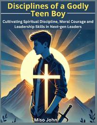 Disciplines of a Godly Teen Boy: Cultivating Spiritual Discipline, Moral Courage and Leadership Skills in Next-gen Leaders