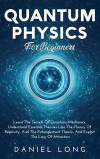 Quantum Physics : Learn The Secrets Of Quantum Mechanics, Understand Essential Theories Like The...