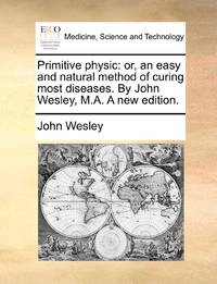 Primitive physic: or, an easy and natural method of curing most diseases. By John Wesley, M.A. A new edition.