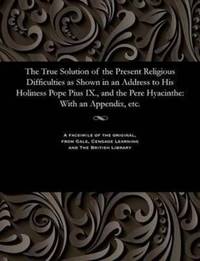 The True Solution of the Present Religious Difficulties as Shown in an Address to His Holiness Pope Pius IX., and the Pere Hyacinthe: With an Appendix, etc.