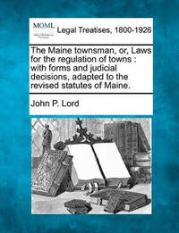The Maine Townsman, Or, Laws for the Regulation of Towns: With Forms and Judicial Decisions,...