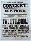 Singing Birds' / Concert! / The Singing Birds, Assisted by / M.F. Price / Will Give One of Their Concerts at [unused space for location to be filled in] / Singing Birds, Bella Simpson, Soprano, Jennie Simpson, Alto / M.F. Price, Basso, R.A. McClure, Tenor, and proprietor. / The Singing Birds Are / Two Little Girls / Nine and Eleven years of age, possessing / Full and Rich Voices! / Their Power of Execution / Astonishes all who hear them, and they are pronounced by competent Judges to Excel in the art of singing. The / Singing Birds / Will be assisted by M.F. Pierce, whose superior Bass. singing is applauded wherever heard. / Tickets, [blank] cents, For Sale at [blank] / Doors Open at 1-2 past 7. Concert to Commence at Eight O'Clock. / For Particulars See Small Bills. J. Simpson, Agent. / [complete text]