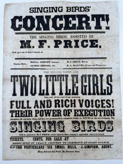Singing Birds' / Concert! / The Singing Birds, Assisted by / M.F. Price / Will Give One of Their Concerts at [unused space for location to be filled in] / Singing Birds, Bella Simpson, Soprano, Jennie Simpson, Alto / M.F. Price, Basso, R.A. McClure, Tenor, and proprietor. / The Singing Birds Are / Two Little Girls / Nine and Eleven years of age, possessing / Full and Rich Voices! / Their Power of Execution / Astonishes all who hear them, and they are pronounced by competent Judges to Excel in the art of singing. The / Singing Birds / Will be assisted by M.F. Pierce, whose superior Bass. singing is applauded wherever heard. / Tickets, [blank] cents, For Sale at [blank] / Doors Open at 1-2 past 7. Concert to Commence at Eight O'Clock. / For Particulars See Small Bills. J. Simpson, Agent. / [complete text]