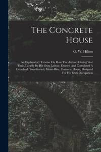 The Concrete House: An Explanatory Treatise On How The Author, During War Time, Largely By His...