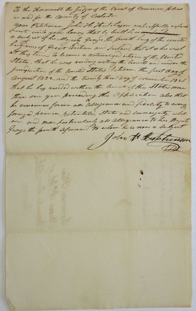 TO THE HONOURABLE THE JUDGES OF THE COURT OF COMMON PLEAS IN AND FOR THE COUNTY OF COSHOCTON. YOUR PETITIONER JOHN H. HUTCHINSON RESPECTFULLY REPRESENTS UNTO YOUR HONORS THAT BY BIRTH HE IS A SUBJECT OF HIS MAJESTY GEORGE THE FOURTH KING OF THE UNITED KINGDOMS OF GREAT BRITAIN AND IRELAND, THAT IT IS HIS WISH AT THIS TIME TO BECOME A NATURALIZED CITIZEN OF THE UNITED STATES, THAT HE WAS RESIDING WITHIN THE LIMITS AND UNDER THE JURISDICTION OF THE UNITED STATES BETWEEN THE FIRST DAY OF AUGUST 1822, AND THE TWENTY THIRD DAY OF NOVEMBER 1826, THAT HE HAS RESIDED WITH THE LIMITS OF THIS STATE MORE THAN ONE YEAR PRECEDING THIS APPLICATION. ALSO THAT HE RENOUNCES FOREVER ALL ALLEGIANCE AND FIDELITY TO EVERY FOREIGN PRINCE, POTENTATE, STATE AND SOVEREIGNTY WHATEVER, AND MORE PARTICULARLY ALL ALLEGIANCE TO HIS MAJESTY GEORGE THE FOURTH AFORESAID TO WHOM HE IS NOW A SUBJECT. JOHN H. HUTCHINSON