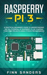 Raspberry Pi 3: A Practical Beginner's Guide To Understanding The Full Potential Of Raspberry Pi...