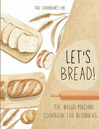 Let's Bread!-The Bread Machine Cookbook for Beginners: The Ultimate 100 + 1 No-Fuss and Easy to...
