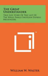 The Great Understander: True Life Story of the Last of the Wells Fargo Shotgun Express Messengers