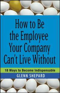 How to Be the Employee Your Company Can't Live Without : 18 Ways to Become Indispensable