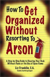 How to Get Organized Without Resorting to Arson : A Step-by-Step Guide to Clearing Your Desk...