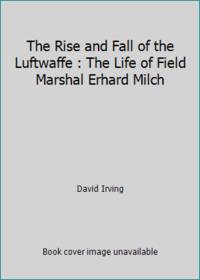 The Rise and Fall of the Luftwaffe: The Life of Field Marshall Erhard Milch