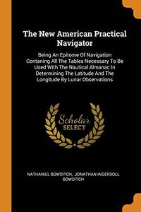 The New American Practical Navigator: Being an Epitome of Navigation Contaning All the Tables Necessary to Be Used with the Nautical Almanac in Determining the Latitude and the Longitude by Lunar Observations by Nathaniel Bowditch