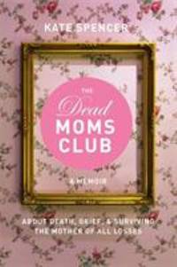 The Dead Moms Club : A Memoir about Death, Grief, and Surviving the Mother of All Losses