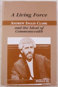 A Living Force : Andrew Inglis Clark and the Ideal of Commonwealth. by ELY, Richard (editor, with Marcus Hayward and James Walden) - 2001