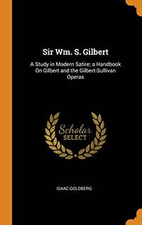 cover of Sir Wm. S. Gilbert: A Study in Modern Satire; A Handbook on Gilbert and the Gilbert-Sullivan Operas