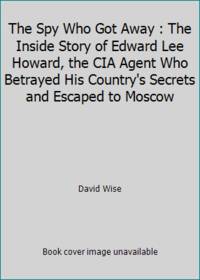 The Spy Who Got Away : The Inside Story of Edward Lee Howard, the CIA Agent Who Betrayed His...
