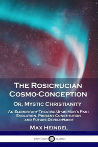 The Rosicrucian Cosmo-Conception, Or, Mystic Christianity: An Elementary Treatise Upon Man's Past...