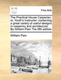 The Practical House Carpenter: or, Youth's Instructor: containing a great variety of useful...