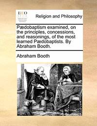 Paedobaptism Examined, on the Principles, Concessions, and Reasonings, of the Most Learned Paedobaptists. by Abraham Booth.