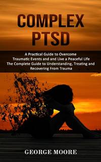 Complex PTSD: A Practical Guide to Overcome Traumatic Events and and Live a Peaceful Life (The...